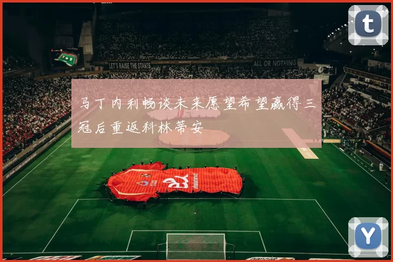 马丁内利畅谈未来愿望希望赢得三冠后重返科林蒂安