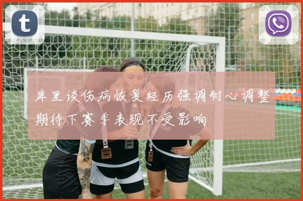 库里谈伤病恢复经历强调耐心调整期待下赛季表现不受影响