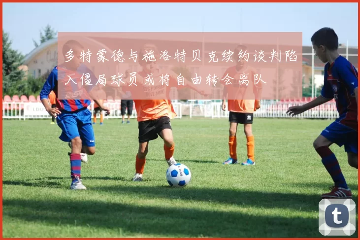 多特蒙德与施洛特贝克续约谈判陷入僵局球员或将自由转会离队