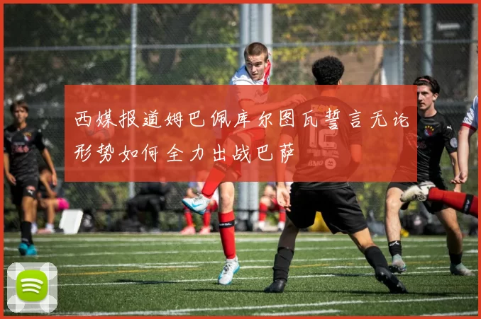 西媒报道姆巴佩库尔图瓦誓言无论形势如何全力出战巴萨